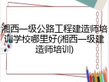 湘西一级公路工程建造师培训学校哪里好(湘西一级建造师培训)