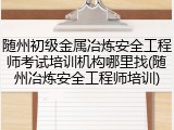 随州初级金属冶炼安全工程师考试培训机构哪里找(随州冶炼安全工程师培训)