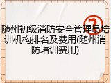 随州初级消防安全管理员培训机构排名及费用(随州消防培训费用)