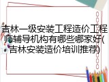 吉林一级安装工程造价工程师辅导机构有哪些哪家好(吉林安装造价培训推荐)
