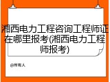 湘西电力工程咨询工程师证在哪里报考(湘西电力工程师报考)