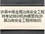 许昌中级金属冶炼安全工程师考试培训机构哪里找(许昌冶炼安全工程师培训)