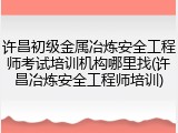 许昌初级金属冶炼安全工程师考试培训机构哪里找(许昌冶炼安全工程师培训)