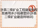 许昌二级矿业工程建造师报班费用多少钱哪里好(许昌二级矿业建造师培训)