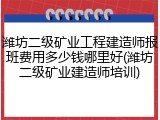 潍坊二级矿业工程建造师报班费用多少钱哪里好(潍坊二级矿业建造师培训)