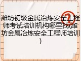 潍坊初级金属冶炼安全工程师考试培训机构哪里找(潍坊金属冶炼安全工程师培训)
