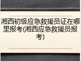 湘西初级应急救援员证在哪里报考(湘西应急救援员报考)