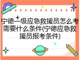 宁德一级应急救援员怎么考需要什么条件(宁德应急救援员报考条件)