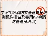 宁德初级消防安全管理员培训机构排名及费用(宁德消防管理员培训)