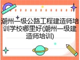 潮州一级公路工程建造师培训学校哪里好(潮州一级建造师培训)