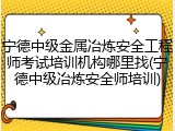 宁德中级金属冶炼安全工程师考试培训机构哪里找(宁德中级冶炼安全师培训)