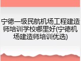 宁德一级民航机场工程建造师培训学校哪里好(宁德机场建造师培训优选)