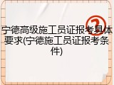 宁德高级施工员证报考具体要求(宁德施工员证报考条件)