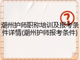 潮州护师职称培训及报考条件详情(潮州护师报考条件)