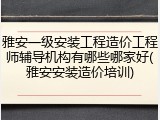 雅安一级安装工程造价工程师辅导机构有哪些哪家好(雅安安装造价培训)