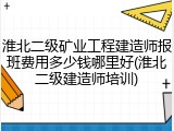 淮北二级矿业工程建造师报班费用多少钱哪里好(淮北二级建造师培训)
