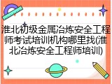 淮北初级金属冶炼安全工程师考试培训机构哪里找(淮北冶炼安全工程师培训)