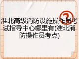 淮北高级消防设施操作员考试指导中心哪里有(淮北消防操作员考点)