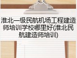 淮北一级民航机场工程建造师培训学校哪里好(淮北民航建造师培训)