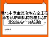 淮北中级金属冶炼安全工程师考试培训机构哪里找(淮北冶炼安全师培训)
