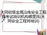 大同初级金属冶炼安全工程师考试培训机构哪里找(大同安全工程师培训)