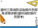 潮州三级消防设施操作员报考资格详解(潮州消防操作员报考)
