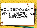大同高级消防设施操作员考试指导中心哪里有(大同消防操作员考点)