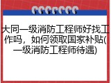 大同一级消防工程师好找工作吗，如何领取国家补贴(一级消防工程师待遇)