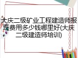 大庆二级矿业工程建造师报班费用多少钱哪里好(大庆二级建造师培训)
