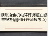 潮州冶金机电环评师证在哪里报考(潮州环评师报考点)
