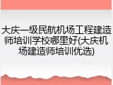 大庆一级民航机场工程建造师培训学校哪里好(大庆机场建造师培训优选)