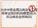 大庆中级金属冶炼安全工程师考试培训机构哪里找(大庆冶炼安全师培训)