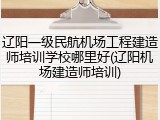 辽阳一级民航机场工程建造师培训学校哪里好(辽阳机场建造师培训)