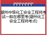 潮州中级化工安全工程师考试一般在哪里考(潮州化工安全工程师考点)
