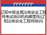 辽阳中级金属冶炼安全工程师考试培训机构哪里找(辽阳冶炼安全工程师培训)