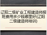 辽阳二级矿业工程建造师报班费用多少钱哪里好(辽阳二级建造师培训)