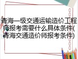 青海一级交通运输造价工程师报考需要什么具体条件(青海交通造价师报考条件)