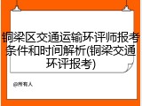 铜梁区交通运输环评师报考条件和时间解析(铜梁交通环评报考)