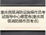 重庆高级消防设施操作员考试指导中心哪里有(重庆高级消防操作员考点)
