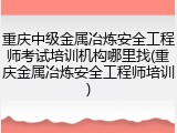 重庆中级金属冶炼安全工程师考试培训机构哪里找(重庆金属冶炼安全工程师培训)