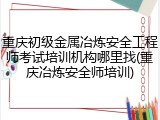 重庆初级金属冶炼安全工程师考试培训机构哪里找(重庆冶炼安全师培训)