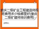 重庆二级矿业工程建造师报班费用多少钱哪里好(重庆二级矿建师培训费用)