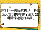 崇明区一级民航机场工程建造师培训机构哪个最好(崇明机场建造师培训)