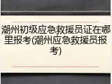 潮州初级应急救援员证在哪里报考(潮州应急救援员报考)