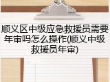 顺义区中级应急救援员需要年审吗怎么操作(顺义中级救援员年审)