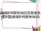 曲靖护师职称培训及报考条件详情(曲靖护师报考培训)