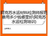 阿克苏水运材料检测师报班费用多少钱哪里好(阿克苏水运检测培训)