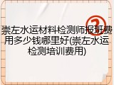 崇左水运材料检测师报班费用多少钱哪里好(崇左水运检测培训费用)