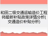 和田二级交通运输造价工程师最新补贴政策详情分析(交通造价补贴分析)