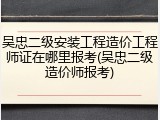 吴忠二级安装工程造价工程师证在哪里报考(吴忠二级造价师报考)